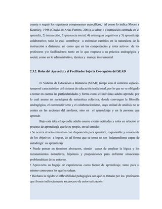 cuenta y seguir los siguientes componentes específicos, tal como lo indica Moore y
Kearsley, 1996 (Citado en Arias Ferrero, 2004), a saber: 1) instrucción centrada en el
aprendiz, 2) interacción, 3) presencia social, 4) estrategias cognitivas y 5) aprendizaje
colaborativo; todo lo cual contribuye a estimular cambios en la naturaleza de la
instrucción a distancia, así como que en las competencias y roles activos de los
profesores y/o facilitadores; tanto en lo que respecta a su práctica andragógica y
social, como en lo administrativo, técnica y manejo instrumental.
2.3.2. Roles del Aprendiz y el Facilitador bajo la Concepción del SEAD
El Sistema de Educación a Distancia (SEAD) rompe con el contexto espacio-
temporal característico del sistema de educación tradicional, por lo que se ve obligado
a tomar en cuenta las particularidades y forma como el individuo adulto aprende, por
lo cual asume un paradigma de naturaleza ecléctica, donde convergen la filosofía
andragógica, el constructivismo y el colaboracionismo, cuya unidad de análisis no se
centra en las acciones del profesor, sino en el aprendizaje y en la persona que
aprende.
Bajo esta idea el aprendiz adulto asume ciertas actitudes y roles en relación al
proceso de aprendizaje que le es propio, en tal sentido:
• Se acerca al acto educativo con disposición para aprender, responsable y consciente
de los objetivos a lograr, de tal forma que se torna un ser independiente capaz de
autodirigir su aprendizaje
• Puede pensar en términos abstractos, siendo capaz de emplear la lógica y los
razonamientos deductivos, hipótesis y proposiciones para enfrentar situaciones
problemáticas de su entorno.
• Aprovecha su bagaje de experiencias como fuente de aprendizaje, tanto para sí
mismo como para los que le rodean.
• Rechaza la rigidez e inflexibilidad pedagógica con que es tratado por los profesores
que frenen indirectamente su proceso de autorrealización
 