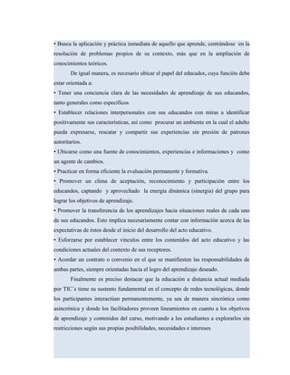 • Busca la aplicación y práctica inmediata de aquello que aprende, centrándose en la
resolución de problemas propios de su contexto, más que en la ampliación de
conocimientos teóricos.
De igual manera, es necesario ubicar el papel del educador, cuya función debe
estar orientada a:
• Tener una conciencia clara de las necesidades de aprendizaje de sus educandos,
tanto generales como específicos
• Establecer relaciones interpersonales con sus educandos con miras a identificar
positivamente sus características, así como procurar un ambiente en la cual el adulto
pueda expresarse, rescatar y compartir sus experiencias sin presión de patrones
autoritarios.
• Ubicarse como una fuente de conocimientos, experiencias e informaciones y como
un agente de cambios.
• Practicar en forma eficiente la evaluación permanente y formativa.
• Promover un clima de aceptación, reconocimiento y participación entre los
educandos, captando y aprovechado la energía dinámica (sinergia) del grupo para
lograr los objetivos de aprendizaje.
• Promover la transferencia de los aprendizajes hacia situaciones reales de cada uno
de sus educandos. Esto implica necesariamente contar con información acerca de las
expectativas de éstos desde el inicio del desarrollo del acto educativo.
• Esforzarse por establecer vínculos entre los contenidos del acto educativo y las
condiciones actuales del contexto de sus receptores.
• Acordar un contrato o convenio en el que se manifiesten las responsabilidades de
ambas partes, siempre orientadas hacia el logro del aprendizaje deseado.
Finalmente es preciso destacar que la educación a distancia actual mediada
por TIC´s tiene su sustento fundamental en el concepto de redes tecnológicas, donde
los participantes interactúan permanentemente, ya sea de manera sincrónica como
asincrónica y donde los facilitadores proveen lineamientos en cuanto a los objetivos
de aprendizaje y contenidos del curso, motivando a los estudiantes a explorarlos sin
restricciones según sus propias posibilidades, necesidades e intereses
 
