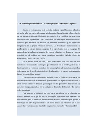 2.3.3. El Paradigma Telemático. La Tecnología como Instrumento Cognitivo
Hoy no es posible pensar en la sociedad moderna o en el fenómeno educativo
sin apelar a las nuevas tecnologías de la información. Pero el sentido y la revolución
de las nuevas tecnologías difícilmente se entiende si se considera que son meros
instrumentos de reproducción. Pero, en realidad, las tecnologías son el instrumento
adecuado para rediseñar los procesos de estructura informativa y así lograr una
reingeniería de la propia educación superior. Las tecnologías instruccionales se
pueden poner al servicio de una pedagogía de la reproducción o de la pedagogía del
desarrollo de la inteligencia, es decir, del cambio educativo, por lo que se vienen a
constituir en el enfoque del nuevo paradigma educativo (Beltrán, citado en
Universidad Camilo José Cela, 2002).
En el mismo orden de ideas, Ortiz (s/f) afirma que cada vez son más
numerosas y avanzadas las tecnologías que interactúan con el hombre, por lo que el
futuro cercano se vislumbra sustentado por una compleja red telemática, una red de
redes, capaz de llevar el entretenimiento, la educación y el trabajo hasta cualquier
lugar o sitio que elija el usuario.
La telemática o teleinformática, definida como la fusión cooperativa de las
telecomunicaciones con la informática, podría afectar las organizaciones sociales al
crear nuevas formas de filiación que rompen con los parámetros tradicionales de
espacio y tiempo, apuntalado por el vertiginoso desarrollo de Internet y las nuevas
redes telemáticas.
Para apreciar la influencia de este nuevo paradigma en la educación de
adultos, podemos decir que las nuevas tecnologías representan una apertura a un
nuevo mundo para la educación entendida como aventura epistemológica, porque la
tecnología nos abre la posibilidad de un nuevo mundo de relaciones en el cual
desarrollar y recrear nuestras facultades imaginativas, racionales y humanas.(Ibid)
 