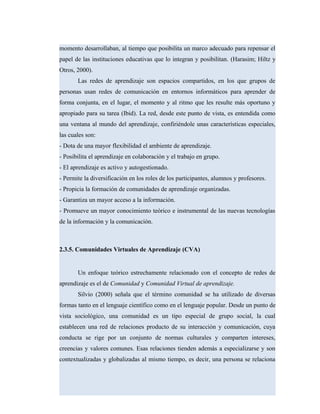 momento desarrollaban, al tiempo que posibilita un marco adecuado para repensar el
papel de las instituciones educativas que lo integran y posibilitan. (Harasim; Hiltz y
Otros, 2000).
Las redes de aprendizaje son espacios compartidos, en los que grupos de
personas usan redes de comunicación en entornos informáticos para aprender de
forma conjunta, en el lugar, el momento y al ritmo que les resulte más oportuno y
apropiado para su tarea (Ibid). La red, desde este punto de vista, es entendida como
una ventana al mundo del aprendizaje, confiriéndole unas características especiales,
las cuales son:
- Dota de una mayor flexibilidad el ambiente de aprendizaje.
- Posibilita el aprendizaje en colaboración y el trabajo en grupo.
- El aprendizaje es activo y autogestionado.
- Permite la diversificación en los roles de los participantes, alumnos y profesores.
- Propicia la formación de comunidades de aprendizaje organizadas.
- Garantiza un mayor acceso a la información.
- Promueve un mayor conocimiento teórico e instrumental de las nuevas tecnologías
de la información y la comunicación.
2.3.5. Comunidades Virtuales de Aprendizaje (CVA)
Un enfoque teórico estrechamente relacionado con el concepto de redes de
aprendizaje es el de Comunidad y Comunidad Virtual de aprendizaje.
Silvio (2000) señala que el término comunidad se ha utilizado de diversas
formas tanto en el lenguaje científico como en el lenguaje popular. Desde un punto de
vista sociológico, una comunidad es un tipo especial de grupo social, la cual
establecen una red de relaciones producto de su interacción y comunicación, cuya
conducta se rige por un conjunto de normas culturales y comparten intereses,
creencias y valores comunes. Esas relaciones tienden además a especializarse y son
contextualizadas y globalizadas al mismo tiempo, es decir, una persona se relaciona
 