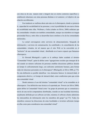 con otras no de una manera total e integral sino en ciertos contextos específicos y
establecerá relaciones con otras personas distintas si el contexto y el objetivo de esa
relación son diferentes.
Esa tendencia se reafirma ahora aún más en el ciberespacio, donde se potencia
la capacidad de sociabilidad de las personas y crea la posibilidad de una nueva forma
de sociabilidad entre ellas. Wellman y Gulia (citados en Silvio, 2000) enfatizan que
las comunidades virtuales son también comunidades, aunque sus miembros no tengan
proximidad física y entre ellos se desarrollan lazos similares a los de las comunidades
territoriales.
La actual convergencia entre servicios de almacenamiento, búsqueda de
información y servicios de comunicación, ha contribuido a la consolidación de las
comunidades virtuales; de tal manera que el sitio Web se ha convertido en el
"territorio" de una comunidad virtual, distribuido en el nuevo espacio que llamamos
ciberespacio.
Es Howard Rheingold a quién se le atribuye haber acuñado el término
“Comunidad Virtual", quien la define como “agregaciones sociales que emergen de la
red cuando un número suficiente de personas entablan discusiones públicas durante
un tiempo lo suficientemente largo, con suficiente sentimiento humano, para formar
redes de relaciones personales en el ciberespacio" (Rheingold, en Silvio 2000, p.173).
En esta definición es posible identificar tres elementos básicos: la interactividad, el
componente afectivo y el tiempo de interactividad, como condiciones para que exista
una comunidad virtual
Desde entonces el uso del término "comunidad virtual" se ha extendido en el
ciberespacio. Una definición mas técnica es la aportada por Powers (en Silvio 2000),
quien define la Comunidad Virtual como “un grupo de personas que se comunican a
través de una red de computadoras distribuidas, reunido en una localidad electrónica,
usualmente definida por un software servidor, mientras el software cliente administra
los intercambios de información entre los miembros del grupo” (p.173). Todos los
miembros conocen las direcciones de estas localidades e invierten suficiente tiempo
en ellas como para considerarse una comunidad virtual"
 