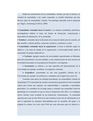 Dadas las características de las comunidades virtuales, por qué se forman y la
variedad de necesidades a las cuales responden, es posible determinar que hay
diversos tipos de comunidades virtuales. Una tipología adecuada seria la propuesta
por Hagel y Armstrong (en Silvio, 2000)
• Comunidades orientadas hacia el usuario. Los usuarios (estudiantes, profesores,
investigadores) definen el tema, las formas de interacción, comunicación e
intercambio de información de la comunidad.
• Temáticas: orientadas hacia la discusión de un tema de interés para los usuarios, de
tipo científico, cultural, político, comercial, recreativo, económico o social
• Comunidades orientadas hacia la organización: el tema es definido según los
objetivos y las áreas de trabajo de la organización o Universidad donde reside la
comunidad. Se pueden subdividir en:
• Verticales: agrupan usuarios de universidades especializadas en diferentes
áreas del conocimiento o de universidades y otras organizaciones de otros sectores de
la sociedad interesadas en un programa de formación o investigación.
• Funcionales: se refieren a un área específica del funcionamiento de la
Universidad, por ejemplo: enseñanza, investigación, extensión.
• Geográficas: concentradas en una zona geográfica cubierta por la
Universidad, por ejemplo: los profesores y estudiantes de la región este, norte, etc.
Tomando como apoyo los enfoques precedentes, las comunidades virtuales de
Aprendizaje (CVA) presentan las mismas características generales de toda comunidad
virtual, pero tienen, por supuesto, sus especificidades y responden a necesidades
particulares. Los miembros de un grupo pasan a constituir una comunidad virtual de
aprendizaje en el momento en que se inicia la interacción entre ellos y se configuran
ciertos vínculos como resultado de esa interacción. Generalmente, la comunidad
comienza por crear un sitio Web en el cual existirá un reservorio de información en el
cual se registrarán los mensajes intercambiados por los miembros del grupo y se
colgarán los enlaces con otros sitios Web que sean relevantes para los objetivos y
 