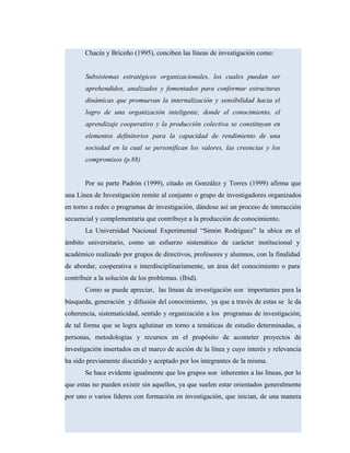 Chacín y Briceño (1995), conciben las líneas de investigación como:
Subsistemas estratégicos organizacionales, los cuales puedan ser
aprehendidos, analizados y fomentados para conformar estructuras
dinámicas que promuevan la internalización y sensibilidad hacia el
logro de una organización inteligente, donde el conocimiento, el
aprendizaje cooperativo y la producción colectiva se constituyan en
elementos definitorios para la capacidad de rendimiento de una
sociedad en la cual se personifican los valores, las creencias y los
compromisos (p.88)
Por su parte Padrón (1999), citado en González y Torres (1999) afirma que
una Línea de Investigación remite al conjunto o grupo de investigadores organizados
en torno a redes o programas de investigación, dándose así un proceso de interacción
secuencial y complementaria que contribuye a la producción de conocimiento.
La Universidad Nacional Experimental “Simón Rodríguez” la ubica en el
ámbito universitario, como un esfuerzo sistemático de carácter institucional y
académico realizado por grupos de directivos, profesores y alumnos, con la finalidad
de abordar, cooperativa e interdisciplinariamente, un área del conocimiento o para
contribuir a la solución de los problemas. (Ibid).
Como se puede apreciar, las líneas de investigación son importantes para la
búsqueda, generación y difusión del conocimiento, ya que a través de estas se le da
coherencia, sistematicidad, sentido y organización a los programas de investigación,
de tal forma que se logra aglutinar en torno a temáticas de estudio determinadas, a
personas, metodologías y recursos en el propósito de acometer proyectos de
investigación insertados en el marco de acción de la línea y cuyo interés y relevancia
ha sido previamente discutido y aceptado por los integrantes de la misma.
Se hace evidente igualmente que los grupos son inherentes a las líneas, por lo
que estas no pueden existir sin aquellos, ya que suelen estar orientados generalmente
por uno o varios líderes con formación en investigación, que inician, de una manera
 