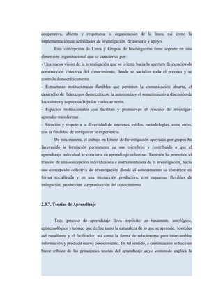 cooperativa, abierta y respetuosa la organización de la línea, así como la
implementación de actividades de investigación, de asesoria y apoyo.
Esta concepción de Línea y Grupos de Investigación tiene soporte en una
dimensión organizacional que se caracteriza por:
- Una nueva visión de la investigación que se orienta hacia la apertura de espacios de
construcción colectiva del conocimiento, donde se socializa todo el proceso y se
controla democráticamente.
- Estructuras institucionales flexibles que permiten la comunicación abierta, el
desarrollo de liderazgos democráticos, la autonomía y el sometimiento a discusión de
los valores y supuestos bajo los cuales se actúa.
- Espacios institucionales que facilitan y promueven el proceso de investigar-
aprender-transformar.
- Atención y respeto a la diversidad de intereses, estilos, metodologías, entre otros,
con la finalidad de enriquecer la experiencia.
De esta manera, el trabajo en Líneas de Investigación apoyadas por grupos ha
favorecido la formación permanente de sus miembros y contribuido a que el
aprendizaje individual se convierta en aprendizaje colectivo. También ha permitido el
tránsito de una concepción individualista e instrumentalista de la investigación, hacia
una concepción colectiva de investigación donde el conocimiento se construye en
forma socializada y en una interacción productiva, con esquemas flexibles de
indagación, producción y reproducción del conocimiento
2.3.7. Teorías de Aprendizaje
Todo proceso de aprendizaje lleva implícito un basamento antológico,
epistemológico y teórico que define tanto la naturaleza de lo que se aprende, los roles
del estudiante y el facilitador; así como la forma de relacionarse para intercambiar
información y producir nuevo conocimiento. En tal sentido, a continuación se hace un
breve esbozo de las principales teorías del aprendizaje cuyo contenido explica la
 