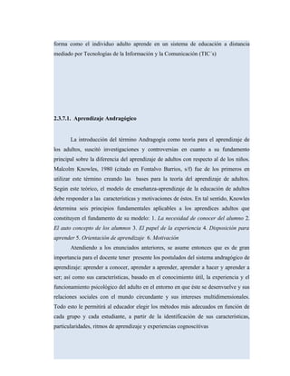 forma como el individuo adulto aprende en un sistema de educación a distancia
mediado por Tecnologías de la Información y la Comunicación (TIC´s)
2.3.7.1. Aprendizaje Andragógico
La introducción del término Andragogía como teoría para el aprendizaje de
los adultos, suscitó investigaciones y controversias en cuanto a su fundamento
principal sobre la diferencia del aprendizaje de adultos con respecto al de los niños.
Malcolm Knowles, 1980 (citado en Fontalvo Barrios, s/f) fue de los primeros en
utilizar este término creando las bases para la teoría del aprendizaje de adultos.
Según este teórico, el modelo de enseñanza-aprendizaje de la educación de adultos
debe responder a las características y motivaciones de éstos. En tal sentido, Knowles
determina seis principios fundamentales aplicables a los aprendices adultos que
constituyen el fundamento de su modelo: 1. La necesidad de conocer del alumno 2.
El auto concepto de los alumnos 3. El papel de la experiencia 4. Disposición para
aprender 5. Orientación de aprendizaje 6. Motivación
Atendiendo a los enunciados anteriores, se asume entonces que es de gran
importancia para el docente tener presente los postulados del sistema andragógico de
aprendizaje: aprender a conocer, aprender a aprender, aprender a hacer y aprender a
ser; así como sus características, basado en el conocimiento útil, la experiencia y el
funcionamiento psicológico del adulto en el entorno en que éste se desenvuelve y sus
relaciones sociales con el mundo circundante y sus intereses multidimensionales.
Todo esto le permitirá al educador elegir los métodos más adecuados en función de
cada grupo y cada estudiante, a partir de la identificación de sus características,
particularidades, ritmos de aprendizaje y experiencias cognoscitivas
 