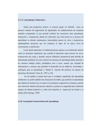 2.3.7.2. Aprendizaje Colaborativo
Desde esta perspectiva teórica, el conocer puede ser definido como un
proceso continuo de negociación de significados, de establecimiento de contextos
mentales compartidos, lo que permite verificar las conexiones entre aprendizaje,
interacción y cooperación; donde los individuos que intervienen en el proceso de
aprendizaje se afectan mutuamente, intercambian puntos de vista y expectativas,
replanteándose proyectos que los conduzca al logro de un nuevo nivel de
conocimiento y satisfacción.
Como puede apreciarse, el colaboracionismo aparece en la definición anterior
como un descriptor importante, que concibe la educación como proceso de socio-
construcción que exige y permite conocer diferentes perspectivas para abordar un
determinado problema. En este contexto los entornos de aprendizaje deben permitir a
los alumnos trabajar juntos, ayudándose unos a otros, usando una variedad de
instrumentos y recursos que permitan el desarrollo de los objetivos, actividades y
estrategias para su aprendizaje y “donde la función del profesor sea apoyar las
decisiones del alumno” (Gros B., 1997, p. 99)
En tal sentido se puede decir que el verdadero significado del aprendizaje
colaborativo es poder entablar una interacción favorable, que produzca un aprendizaje
que además de resultar rico en cuanto a los productos cognoscitivos logrados, permita
una valoración objetiva del proceso educativo, potencie la capacidad para conformar
equipos de trabajo productivo y sobre todo despierte el respeto por los demás y su
trabajo (Díaz Barriga, 1999)
2.3.8. Concepción Constructivista del Aprendizaje
 