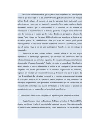 Otro de los enfoques teóricos que no puede ser soslayado en una investigación
como la que nos ocupa es la del constructivismo, por ser considerado un enfoque
teórico donde subyace el supuesto de que las personas, tanto individual como
colectivamente, construyen sus ideas sobre su medio físico, social o cultural. Puede
entenderse entonces que el conocimiento es el resultado de un proceso de
construcción o reconstrucción de la realidad que tiene su origen en la interacción
entre las personas y el mundo que les rodea. Desde esta perspectiva, tal como lo
plantea Piaget (citado por Carretero, 1999), el sujeto que aprende no se limita a ser
receptivo, pasivo de conocimientos, sino que actúa de manera participativa
construyendo así el saber en un ambiente de libertad, confianza y cooperación, con lo
que el alumno llega a ser un ente participativo, basado en sus necesidades e
inquietudes.
Insertados en este mismo enfoque, Ausubel (Ibid) le da una mayor
importancia al aprendizaje significativo, que involucra una interacción entre la
información nueva y una estructura específica del conocimiento que posee el alumno
denominada “Concepto Integrador”. Según este autor el Aprendizaje Significativo
ocurre cuando la nueva información se enlaza a los conceptos o proposiciones
integradas que existen previamente en la estructura cognoscitiva del individuo,
logrando así construir un conocimiento nuevo, y de mayor nivel desde el punto de
vista de su utilidad. La estructura cognoscitiva es entonces una estructura jerárquica
de conceptos, producto de la experiencia, donde juegan un rol muy importante los
conceptos integradores o ideas pertinentes de afianzamiento, que son las entidades de
conocimientos específicos que existen previamente y en las cuales se enlazan los
conocimientos nuevos para producir el aprendizaje significativo.
El Conectivismo como Teoría Emergente del Aprendizaje en Ambientes Virtuales
Según Siemens, citado en Rodríguez Rodríguez y Molero de Martins (2008),
durante los últimos 20 años la tecnología ha impactado nuestras vidas, determinando
el como vivimos, como nos comunicamos y como aprendemos. En este sentido, las
 
