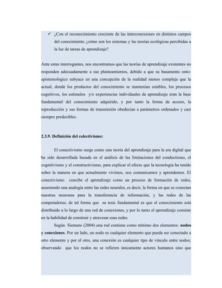  ¿Con el reconocimiento creciente de las interconexiones en distintos campos
del conocimiento ¿cómo son los sistemas y las teorías ecológicas percibidas a
la luz de tareas de aprendizaje?
Ante estas interrogantes, nos encontramos que las teorías de aprendizaje existentes no
responden adecuadamente a sus planteamientos, debido a que su basamento onto-
epistemológico subyace en una concepción de la realidad menos compleja que la
actual, donde los productos del conocimiento se mantenían estables, los procesos
cognitivos, los estímulos y/o experiencias individuales de aprendizaje eran la base
fundamental del conocimiento adquirido, y por tanto la forma de acceso, la
reproducción y sus formas de transmisión obedecían a parámetros ordenados y casi
siempre predecibles.
2.3.9. Definición del colectivismo:
El conectivismo surge como una teoría del aprendizaje para la era digital que
ha sido desarrollada basada en el análisis de las limitaciones del conductismo, el
cognitivismo y el constructivismo, para explicar el efecto que la tecnología ha tenido
sobre la manera en que actualmente vivimos, nos comunicamos y aprendemos. El
conectivismo concibe el aprendizaje como un proceso de formación de redes,
asumiendo una analogía entre las redes neurales, es decir, la forma en que se conectan
nuestras neuronas para la transferencia de información, y las redes de las
computadoras; de tal forma que su tesis fundamental es que el conocimiento está
distribuido a lo largo de una red de conexiones, y por lo tanto el aprendizaje consiste
en la habilidad de construir y atravesar esas redes.
Según Siemens (2004) una red contiene como mínimo dos elementos: nodos
y conexiones. Por un lado, un nodo es cualquier elemento que pueda ser conectado a
otro elemento y por el otro, una conexión es cualquier tipo de vínculo entre nodos;
observando que los nodos no se refieren únicamente actores humanos sino que
 