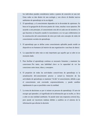 los individuos pueden considerarse nodos o puntos de conexión en una red.
Estas redes se dan dentro de una ecología y son claves al diseñar nuevos
ambientes de aprendizaje en la era digital.
2. El aprendizaje y el conocimiento dependen de la diversidad de opiniones. Se
basa en la agregación de diversos puntos de vistas, muchas veces opuestos. De
acuerdo a este principio, el conocimiento esta ahí en cada uno de nosotros y lo
que hacemos es buscarlo cuando lo necesitamos a su vez que colaboramos en
la construcción del conocimiento de otros por todo este concepto de redes de
conocimiento sociales de aprendizaje.
3. El aprendizaje que se define como conocimiento aplicable puede residir en
dispositivos no humanos (al interior de una organización o una base de datos)
4. La capacidad de saber más es más importante que aquello que se sabe en un
momento dado.
5. Para facilitar el aprendizaje continuo es necesario fomentar y mantener las
conexiones. Por tanto, una habilidad clave es la capacidad de ver las
conexiones entre áreas, ideas y conceptos.
6. El propósito de todas las actividades conectivistas de aprendizaje es la
actualización del conocimiento preciso y actual. La Intención de las
actividades de aprendizaje es mantener "al día" el conocimiento, debido a que
el conocimiento está creciendo exponencialmente, y puede cambiar
rápidamente lo que es percibido como la realidad.
7. La toma de decisiones es por si mismo un proceso de aprendizaje. El acto de
escoger qué aprender y el significado de la información que se recibe, se lleva
a cabo en una realidad cambiante. Se puede tener una respuesta correcta hoy,
pero puede ser incorrecta mañana debido a cambios en el entorno de la
información que afectan la decisión
 