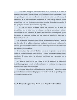 Todos estos principios tienen implicación en la educación, en la forma de
enseñar y de aprender. El conectivismo es la fundamentación de las llamadas "Redes
de aprendizaje" que son consideradas la tendencia actual del e-learning. El
aprendizaje en las teorías anteriores se interesaba en Saber cómo y saber qué. Con el
conectivismo esto está siendo complementado con saber dónde (la comprensión de
“en que lugar” encontrar el conocimiento requerido).
De todo lo anterior podemos colegir las relaciones de la teoría del
conectivismo con la forma como se estimula, produce el aprendizaje y adquiere
conocimiento en una comunidad de aprendizaje dedicada a la investigación, y cuya
interacción se encuentre mediada por una plataforma tecnológica soportada en
herramientas Web 2.0
-Las herramientas telemáticas seleccionadas están siempre disponibles a objeto de
que los nodos de la red (investigadores, estudiantes y profesores) establezcan los
vínculos que le resulten más apropiados a sus intereses y necesidades de aprendizaje,
en cualquier momento y lugar.
-El aprendizaje deja ser individualista, pasa a ser cooperativo y colaborativo;
donde los actores determinan como se llevará a cabo la estructura de interacciones y
mantienen el control sobre las diferentes decisiones que repercutirán en su
aprendizaje.
-Se propician espacios en los cuales se da el desarrollo de habilidades
individuales y grupales a partir de la discusión entre los estudiantes-investigadores al
momento de explorar nuevos conceptos.
-Se propicia el desarrollo de habilidades mixtas (aprendizaje y desarrollo personal
y social) donde cada miembro del grupo es responsable tanto de su aprendizaje como
del de los restantes del grupo.
2.3.10. Modelos de Aprendizaje Basado en las Propiedades de las TIC´s
 