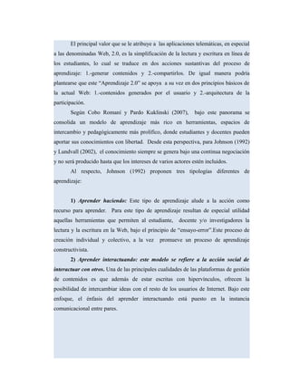 El principal valor que se le atribuye a las aplicaciones telemáticas, en especial
a las denominadas Web, 2.0, es la simplificación de la lectura y escritura en línea de
los estudiantes, lo cual se traduce en dos acciones sustantivas del proceso de
aprendizaje: 1.-generar contenidos y 2.-compartirlos. De igual manera podría
plantearse que este “Aprendizaje 2.0” se apoya a su vez en dos principios básicos de
la actual Web: 1.-contenidos generados por el usuario y 2.-arquitectura de la
participación.
Según Cobo Romaní y Pardo Kuklinski (2007), bajo este panorama se
consolida un modelo de aprendizaje más rico en herramientas, espacios de
intercambio y pedagógicamente más prolífico, donde estudiantes y docentes pueden
aportar sus conocimientos con libertad. Desde esta perspectiva, para Johnson (1992)
y Lundvall (2002), el conocimiento siempre se genera bajo una continua negociación
y no será producido hasta que los intereses de varios actores estén incluidos.
Al respecto, Johnson (1992) proponen tres tipologías diferentes de
aprendizaje:
1) Aprender haciendo: Este tipo de aprendizaje alude a la acción como
recurso para aprender. Para este tipo de aprendizaje resultan de especial utilidad
aquellas herramientas que permiten al estudiante, docente y/o investigadores la
lectura y la escritura en la Web, bajo el principio de “ensayo-error”.Este proceso de
creación individual y colectivo, a la vez promueve un proceso de aprendizaje
constructivista.
2) Aprender interactuando: este modelo se refiere a la acción social de
interactuar con otros. Una de las principales cualidades de las plataformas de gestión
de contenidos es que además de estar escritas con hipervínculos, ofrecen la
posibilidad de intercambiar ideas con el resto de los usuarios de Internet. Bajo este
enfoque, el énfasis del aprender interactuando está puesto en la instancia
comunicacional entre pares.
 
