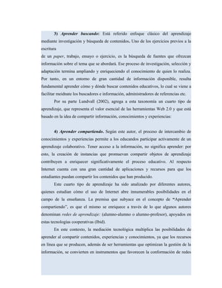 3) Aprender buscando: Está referido enfoque clásico del aprendizaje
mediante investigación y búsqueda de contenidos. Uno de los ejercicios previos a la
escritura
de un paper, trabajo, ensayo o ejercicio, es la búsqueda de fuentes que ofrezcan
información sobre el tema que se abordará. Ese proceso de investigación, selección y
adaptación termina ampliando y enriqueciendo el conocimiento de quien lo realiza.
Por tanto, en un entorno de gran cantidad de información disponible, resulta
fundamental aprender cómo y dónde buscar contenidos educativos, lo cual se viene a
facilitar meidnate los buscadores e información, administradores de referencias etc.
Por su parte Lundvall (2002), agrega a esta taxonomía un cuarto tipo de
aprendizaje, que representa el valor esencial de las herramientas Web 2.0 y que está
basado en la idea de compartir información, conocimientos y experiencias:
4) Aprender compartiendo. Según este autor, el proceso de intercambio de
conocimientos y experiencias permite a los educandos participar activamente de un
aprendizaje colaborativo. Tener acceso a la información, no significa aprender: por
esto, la creación de instancias que promuevan compartir objetos de aprendizaje
contribuyen a enriquecer significativamente el proceso educativo. Al respecto
Internet cuenta con una gran cantidad de aplicaciones y recursos para que los
estudiantes puedan compartir los contenidos que han producido.
Este cuarto tipo de aprendizaje ha sido analizado por diferentes autores,
quienes estudian cómo el uso de Internet abre innumerables posibilidades en el
campo de la enseñanza. La premisa que subyace en el concepto de “Aprender
compartiendo”, es que el mismo se enriquece a través de lo que algunos autores
denominan redes de aprendizaje: (alumno-alumno o alumno-profesor), apoyados en
estas tecnologías cooperativas (Ibid).
En este contexto, la mediación tecnológica multiplica las posibilidades de
aprender al compartir contenidos, experiencias y conocimientos, ya que los recursos
en línea que se producen, además de ser herramientas que optimizan la gestión de la
información, se convierten en instrumentos que favorecen la conformación de redes
 