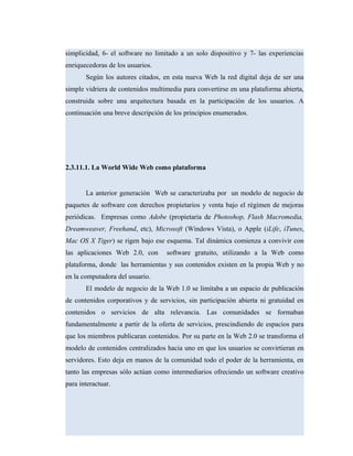 simplicidad, 6- el software no limitado a un solo dispositivo y 7- las experiencias
enriquecedoras de los usuarios.
Según los autores citados, en esta nueva Web la red digital deja de ser una
simple vidriera de contenidos multimedia para convertirse en una plataforma abierta,
construida sobre una arquitectura basada en la participación de los usuarios. A
continuación una breve descripción de los principios enumerados.
2.3.11.1. La World Wide Web como plataforma
La anterior generación Web se caracterizaba por un modelo de negocio de
paquetes de software con derechos propietarios y venta bajo el régimen de mejoras
periódicas. Empresas como Adobe (propietaria de Photoshop, Flash Macromedia,
Dreamweaver, Freehand, etc), Microsoft (Windows Vista), o Apple (iLife, iTunes,
Mac OS X Tiger) se rigen bajo ese esquema. Tal dinámica comienza a convivir con
las aplicaciones Web 2.0, con software gratuito, utilizando a la Web como
plataforma, donde las herramientas y sus contenidos existen en la propia Web y no
en la computadora del usuario.
El modelo de negocio de la Web 1.0 se limitaba a un espacio de publicación
de contenidos corporativos y de servicios, sin participación abierta ni gratuidad en
contenidos o servicios de alta relevancia. Las comunidades se formaban
fundamentalmente a partir de la oferta de servicios, prescindiendo de espacios para
que los miembros publicaran contenidos. Por su parte en la Web 2.0 se transforma el
modelo de contenidos centralizados hacia uno en que los usuarios se convirtieran en
servidores. Esto deja en manos de la comunidad todo el poder de la herramienta, en
tanto las empresas sólo actúan como intermediarios ofreciendo un software creativo
para interactuar.
 