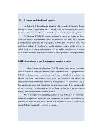 2.3.11.2. Aprovechar la inteligencia colectiva
La dinámica de la inteligencia colectiva está creciendo de la mano de esta
nueva generación de aplicaciones Web, con software en línea diseñado a partir de una
interfaz de fácil uso, escalable, de valor añadido en contenidos y de acceso gratuito.
En el entorno Web 2.0 los usuarios actúan de la manera que deseen: en forma
tradicional y pasiva, navegando a través de los contenidos; o en forma activa, creando
y aportando sus contenidos. En este aspecto, O’Reilly cita a Wikipedia como “una
experiencia radical de confianza”, donde cualquier usuario puede aportar la
definición de un término y cualquier otro puede corregirlo, transformando al usuario
de un mero consumidor a un co-desarrollador en forma productiva para la plataforma.
2.3.11.3. La gestión de la base de datos como competencia básica
Lo más valioso de las aplicaciones Web 2.0 son los datos, ya que en muchos
casos el software es un recurso abierto o de fácil implementación. El ejemplo que cita
O’Reilly es Amazon.com; con la misma base de datos original que obtuvieron otras
librerías en línea, esta empresa tuvo desde sus comienzos una política de
enriquecimiento de información, en muchos casos generados por los usuarios. Hoy su
base de datos es mucho más potente que los recursos originales de los que dependió
en sus comienzos. La administración de los datos en Amazon es su competencia
básica y parte esencial de la riqueza del servicio.
Así, en estos proyectos donde la gestión de la base de datos es la competencia
básica, el interés inicial es obtener una masa crítica de usuarios que produzca un
volumen de datos de gran valor. Poseer esta información clave y usuarios co-
desarrolladores, otorga valor comercial al producto.
 