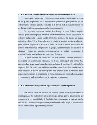 2.3.11.4. El fin del ciclo de las actualizaciones de versiones del software
Con la Web 2.0 se rompe el modelo inicial del software cerrado con derechos
de uso y bajo el principio de la obsolescencia planificada, para pasar al uso del
software como servicio gratuito, corriendo en la propia Web, y en combinación con
los datos aportados y compartidos por los propios usuarios.
Esto representa un cambio en el modelo de negocio y una de las principales
ventajas que el usuario puede extraer de esta transformación, ya que los paquetes de
software tradicionales siguen siendo productos costosos. En tanto, las nuevas
aplicaciones Web 2.0 se desarrollan con el objeto de sustituir a estos productos y
ganar clientes dispuestos a producir y subir los datos a nuevas plataformas. Un
ejemplo emblemático de este principio es google, quien representa con su motor de
búsqueda y todos sus servicios complementarios, un modelo emblemático de
actualización diaria del software sin costes para el usuario.
De igual manera, la cultura de uso del software también comienza a
modificarse con estas nuevas estrategias, con lo que ha resurgido una estética beta
que se traslada a casi todos los productos tecnológicos de este tipo. El espíritu de las
empresas Web 2.0 radica en transformar prototipos en versiones beta y colocarlos en
línea, utilizando el método de ensayo y error para aprender de las experiencias de los
usuarios; así se mejora la herramienta en forma constante, sin costes adicionales para
el consumidor y acelerando el proceso de mejoras a la aplicación.
2.3.11.5. Modelos de programación ligera. Búsqueda de la simplicidad
Esta noción consta en sustituir los diseños ideales de la arquitectura de la
información, de los metadatos y de las interfaces gráficas por un pragmatismo que
promueva a la vez simplicidad y la fiabilidad. Entre otras cosas, se pretende que las
aplicaciones crezcan sin complicaciones para el desarrollador y que el usuario pueda
ver los contenidos en la plataforma que desee.
 