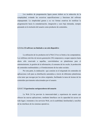 Los modelos de programación ligera ponen énfasis en la reducción de la
complejidad, evitando las excesivas especificaciones y funciones del software
empaquetado. La simplicidad genera a su vez formas creativas de reutilizar la
programación hacia la estandarización, integración y usos bajo demanda, siempre
pensando en la inclusión del usuario como productor de contenidos.
2.3.11.6. El software no limitado a un solo dispositivo
La utilización de los productos de la Web 2.0 no se limita a las computadoras.
Los teléfonos móviles de tercera generación (3G) empezaron a ocupar espacios hasta
ahora sólo reservado a aquellas, convirtiéndose en plataformas para el
entretenimiento, la gestión de la información, el consumo de los media, la producción
de contenidos multimediales y el fortalecimiento de las redes sociales.
Por otra parte, la sindicación –que consiste en el etiquetado de contenidos de
aplicaciones web para su distribución automática a través de diferentes plataformas
evita tener que navegar por los sitios originales, facilitando la tarea de lectura de los
contenidos previamente seleccionados por el usuario.
2.3.11.7. Experiencias enriquecedoras del usuario
La Web 2.0 ha provisto la intercreatividad y experiencia de usuario que
ofrecen las nuevas aplicaciones, mediante Interfaces con la capacidad de acceso en
todo lugar y momento a los servicios Web, con la usabilidad, familiaridad y sencillez
de las interfaces de los sistemas operativos.
 