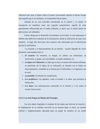 influencia que tiene el objeto sobre el usuario; procurando mejorar al mismo tiempo
todo aquello que el ser humano y el computador hacen juntos.
Además de ser una actividad centralizada en el usuario y su grupo, la
concepción de interfaces tiene una segunda característica: aquella de estar
grandemente influenciada por el medio ambiente, es decir, por el medio donde las
aplicaciones son utilizadas.
Cartier aboga por el desarrollo de interfaces conviviales, lo cual representa el
eslabón más débil de la industria de la información, donde la utilización de todos esos
sistemas, se haga más fácil para unos usuarios más interesados por la información
que por la informática.
La creación y el funcionamiento de un interfaz – usuario depende de varios
elementos relacionados entre sí.
1. El usuario: Su memoria, su lengua, su cultura, sus intenciones, su
motivación, su grupo, sus necesidades, su medio ambiente, etc.
2. La lógica de Utilización: La idea que se hace el usuario del sistema utilizado;
en particular, de la lógica de su utilización en relación con la lógica de
funcionamiento ( instalada en el sistema por el informático o el ingeniero que
la creó)
3. La pantalla: El interfaz de visualización.
4. Los periféricos: Los aparatos, como el teclado o el ratón, que permiten la
interacción.
5. Los datos: Las informaciones contenidas en el sistema y a las cuales el
usuario tiene acceso.
2.3.13. Las Seis Etapas de Diseño del Prototipo
Las seis etapas reagrupan el conjunto de las reglas que motivan la creación y
la implantación de un interfaz convivial en un sistema dado, es decir, un interfaz
cultural y lingüísticamente adecuada para un grupo de usuarios en un medio
 
