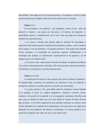 determinado. Cada etapa es un nivel de preocupación, y el conjunto, es decir la rejilla,
presenta impresiones múltiples sobre este mismo sujeto que es el interfaz.
Etapas 1 y 2:
Las necesidades y los apremios son estudiados a partir de dos polos del
proyecto: el usuario y sus grupos por una parte; y el sistema, sea impuesto o a
desarrollarse parcial o completamente, por la otra. Estas dos etapas de concepción
producen las especificaciones
1. El usuario: Durante esta primera etapa se analizan las necesidades y
expectativas del usuario gracias al estudio de su percepción, cultura, y de los intereses
de los grupos a los que pertenece o le gustaría pertenecer. Esta etapa toma prestado
ciertos conceptos a la psicología (la ergonomía cognitiva notablemente), a la
sociología (por ejemplo, la comunicación organizacional en los grupos) y en los
campos nuevos a la interactividad.
2. El sistema: Esta etapa analiza el puesto de trabajo, los aparatos periféricos
y las redes de telecomunicación utilizadas. Ella toma prestada ciertas herramientas a
la informática, la electrónica y las telecomunicaciones.
Etapas 3, 4, 5 y 6:
La realización del interfaz se hace gracias a tres guías: estilística, lingüística y
de interactividad. Asimismo, los problemas de coherencia visual, de redacción y
navegación podrán ser resueltos gracias a la creación de un prototipo.
3. La guía estilística: Esta guía define todos los elementos visuales fichados
en la pantalla, es decir, los códigos tipográficos, cromáticos (colores), iconos,
temáticos y de gestión de la pantalla. Los investigadores americanos describen esta
guía como un modelo de datos que sirve para definir la manera de fichar diversos
tipos de datos, en el cual la organización de la pantalla constituye un contexto visual
de base utilizado en el conjunto de las aplicaciones. Esta guía deriva sus reglas de la
tipografía, las artes plásticas, del diseño, la semiología y de ciertas prácticas en el
campo de la imprenta, del video, del cine y de lo audiovisual.
 