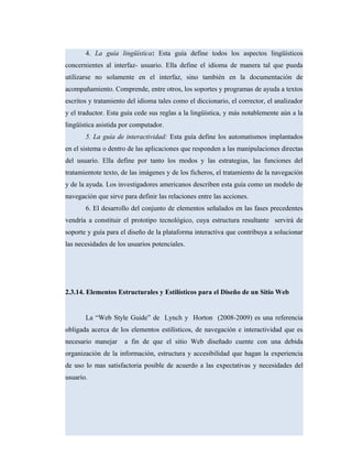 4. La guía lingüística: Esta guía define todos los aspectos lingüísticos
concernientes al interfaz- usuario. Ella define el idioma de manera tal que pueda
utilizarse no solamente en el interfaz, sino también en la documentación de
acompañamiento. Comprende, entre otros, los soportes y programas de ayuda a textos
escritos y tratamiento del idioma tales como el diccionario, el corrector, el analizador
y el traductor. Esta guía cede sus reglas a la lingüística, y más notablemente aún a la
lingüística asistida por computador.
5. La guía de interactividad: Esta guía define los automatismos implantados
en el sistema o dentro de las aplicaciones que responden a las manipulaciones directas
del usuario. Ella define por tanto los modos y las estrategias, las funciones del
tratamientote texto, de las imágenes y de los ficheros, el tratamiento de la navegación
y de la ayuda. Los investigadores americanos describen esta guía como un modelo de
navegación que sirve para definir las relaciones entre las acciones.
6. El desarrollo del conjunto de elementos señalados en las fases precedentes
vendría a constituir el prototipo tecnológico, cuya estructura resultante servirá de
soporte y guía para el diseño de la plataforma interactiva que contribuya a solucionar
las necesidades de los usuarios potenciales.
2.3.14. Elementos Estructurales y Estilísticos para el Diseño de un Sitio Web
La “Web Style Guide” de Lynch y Horton (2008-2009) es una referencia
obligada acerca de los elementos estilísticos, de navegación e interactividad que es
necesario manejar a fin de que el sitio Web diseñado cuente con una debida
organización de la información, estructura y accesibilidad que hagan la experiencia
de uso lo mas satisfactoria posible de acuerdo a las expectativas y necesidades del
usuario.
 