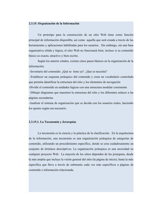 2.3.15. Organización de la Información
Un prototipo para la construcción de un sitio Web tiene como función
principal de información disponible, así como aquella que será creada a través de las
herramientas y aplicaciones habilitadas para los usuarios. Sin embargo, sin una base
organizativa sólida y lógica, el sitio Web no funcionará bien, incluso si su contenido
básico es exacto, atractivo y bien escrito.
Según los autores citados, existen cinco pasos básicos en la organización de la
información:
-Inventario del contenido: ¿Qué se tiene ya? ¿Que se necesita?
-Establecer un esquema jerárquico del contenido y crear un vocabulario controlado
que permita identificar la estructura del sitio y los elementos de navegación
-Dividir el contenido en unidades lógicas con una estructura modular consistente
-Dibujar diagramas que muestren la estructura del sitio y los diferentes enlaces a las
páginas secundarias.
-Analizar el sistema de organización que se decida con los usuarios reales, haciendo
los ajustes según sea necesario.
2.3.15.1. La Taxonomía y Jerarquías
La taxonomía es la ciencia y la práctica de la clasificación. En la arquitectura
de la información, una taxonomía es una organización jerárquica de categorías de
contenido, utilizando un procedimiento específico, donde se crea cuidadosamente un
conjunto de términos descriptivos. La organización jerárquica es una necesidad en
cualquier proyecto Web. La mayoría de los sitios dependen de las jerarquías, desde
la más amplia que incluye la visión general del sitio (la página de inicio), hasta la más
especifica que lleva a través de submenús cada vez más específicos a páginas de
contenido e información relacionada.
 
