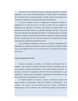 Todos los trozos de información de que se disponga se clasifican en orden de
importancia. Una vez que se haya determinado un conjunto lógico de prioridades y
de las relaciones que su contenido describe, se podrá construir una jerarquía de los
conceptos más importantes o generales hasta temas más específicos.
Uno de los mayores retos de la organización de grandes cantidades de
información en un sitio Web está en el hecho de poder crear las categorías de
clasificación mas adecuadas, de tal forma que siempre sea posible referirse a las
mismas cosas de la misma forma. Un vocabulario controlado, por tanto, es una de las
tareas más importantes del responsable del diseño, el cual debe producir un conjunto
coherente de nombres y términos para describir las categorías de contenido principal
del sitio, los enlaces del sitio, las teclas de navegación, y en general describir de la
mejor forma las características interactivas del sitio.
Este vocabulario controlado se convierte en un elemento fundamental de la
organización de contenidos, la interfaz de usuario, los enlaces de navegación estándar
visto en cada página del sitio, así como de los archivos y la estructura de directorios
del sitio en sí.
2.3.15.2. Estructura de la Web
Cuando una persona se enfrenta a un sistema de información nuevo y
complejo, suele construir un modelo mental para evaluar las relaciones entre los
temas conocidos y aquello que desconoce, a fin de poder entender esto último. Por
tal razón, el éxito de la organización del Sitio Web estará determinado en gran
medida por la forma en que esté diseñada la arquitectura de la información, la cual
debe coincidir con las expectativas de los usuarios.
Un método coherente de organizar y mostrar la información permite a los
usuarios ampliar su conocimiento, yendo de lo familiar a lo desconocido. Si se
confunde a los usuarios con una estructura que no es lógica ni predecible, o
constantemente se apela a diferentes usos o expresiones ambiguas para describir las
 