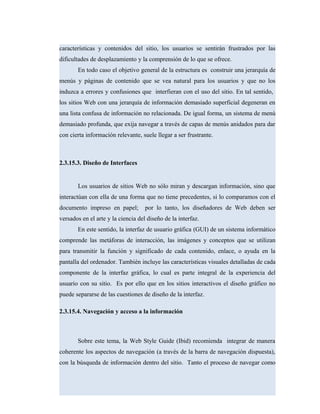 características y contenidos del sitio, los usuarios se sentirán frustrados por las
dificultades de desplazamiento y la comprensión de lo que se ofrece.
En todo caso el objetivo general de la estructura es construir una jerarquía de
menús y páginas de contenido que se vea natural para los usuarios y que no los
induzca a errores y confusiones que interfieran con el uso del sitio. En tal sentido,
los sitios Web con una jerarquía de información demasiado superficial degeneran en
una lista confusa de información no relacionada. De igual forma, un sistema de menú
demasiado profunda, que exija navegar a través de capas de menús anidados para dar
con cierta información relevante, suele llegar a ser frustrante.
2.3.15.3. Diseño de Interfaces
Los usuarios de sitios Web no sólo miran y descargan información, sino que
interactúan con ella de una forma que no tiene precedentes, si lo comparamos con el
documento impreso en papel; por lo tanto, los diseñadores de Web deben ser
versados en el arte y la ciencia del diseño de la interfaz.
En este sentido, la interfaz de usuario gráfica (GUI) de un sistema informático
comprende las metáforas de interacción, las imágenes y conceptos que se utilizan
para transmitir la función y significado de cada contenido, enlace, o ayuda en la
pantalla del ordenador. También incluye las características visuales detalladas de cada
componente de la interfaz gráfica, lo cual es parte integral de la experiencia del
usuario con su sitio. Es por ello que en los sitios interactivos el diseño gráfico no
puede separarse de las cuestiones de diseño de la interfaz.
2.3.15.4. Navegación y acceso a la información
Sobre este tema, la Web Style Guide (Ibid) recomienda integrar de manera
coherente los aspectos de navegación (a través de la barra de navegación dispuesta),
con la búsqueda de información dentro del sitio. Tanto el proceso de navegar como
 