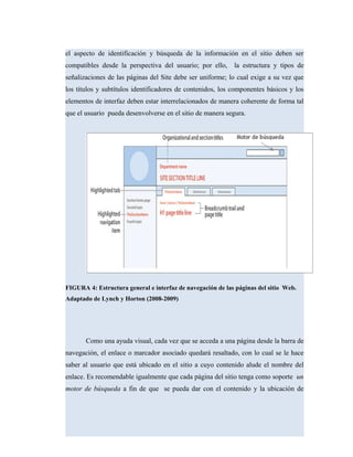el aspecto de identificación y búsqueda de la información en el sitio deben ser
compatibles desde la perspectiva del usuario; por ello, la estructura y tipos de
señalizaciones de las páginas del Site debe ser uniforme; lo cual exige a su vez que
los títulos y subtítulos identificadores de contenidos, los componentes básicos y los
elementos de interfaz deben estar interrelacionados de manera coherente de forma tal
que el usuario pueda desenvolverse en el sitio de manera segura.
FIGURA 4: Estructura general e interfaz de navegación de las páginas del sitio Web.
Adaptado de Lynch y Horton (2008-2009)
Como una ayuda visual, cada vez que se acceda a una página desde la barra de
navegación, el enlace o marcador asociado quedará resaltado, con lo cual se le hace
saber al usuario que está ubicado en el sitio a cuyo contenido alude el nombre del
enlace. Es recomendable igualmente que cada página del sitio tenga como soporte un
motor de búsqueda a fin de que se pueda dar con el contenido y la ubicación de
 