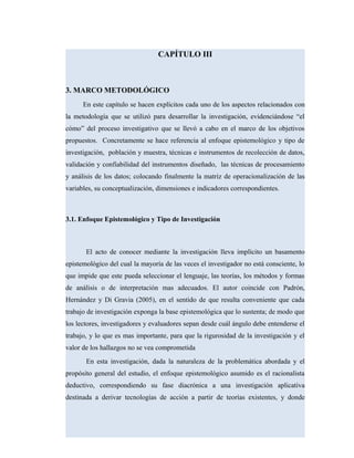CAPÍTULO III
3. MARCO METODOLÓGICO
En este capítulo se hacen explícitos cada uno de los aspectos relacionados con
la metodología que se utilizó para desarrollar la investigación, evidenciándose “el
cómo” del proceso investigativo que se llevó a cabo en el marco de los objetivos
propuestos. Concretamente se hace referencia al enfoque epistemológico y tipo de
investigación, población y muestra, técnicas e instrumentos de recolección de datos,
validación y confiabilidad del instrumentos diseñado, las técnicas de procesamiento
y análisis de los datos; colocando finalmente la matriz de operacionalización de las
variables, su conceptualización, dimensiones e indicadores correspondientes.
3.1. Enfoque Epistemológico y Tipo de Investigación
El acto de conocer mediante la investigación lleva implícito un basamento
epistemológico del cual la mayoría de las veces el investigador no está consciente, lo
que impide que este pueda seleccionar el lenguaje, las teorías, los métodos y formas
de análisis o de interpretación mas adecuados. El autor coincide con Padrón,
Hernández y Di Gravia (2005), en el sentido de que resulta conveniente que cada
trabajo de investigación exponga la base epistemológica que lo sustenta; de modo que
los lectores, investigadores y evaluadores sepan desde cuál ángulo debe entenderse el
trabajo, y lo que es mas importante, para que la rigurosidad de la investigación y el
valor de los hallazgos no se vea comprometida
En esta investigación, dada la naturaleza de la problemática abordada y el
propósito general del estudio, el enfoque epistemológico asumido es el racionalista
deductivo, correspondiendo su fase diacrónica a una investigación aplicativa
destinada a derivar tecnologías de acción a partir de teorías existentes, y donde
 