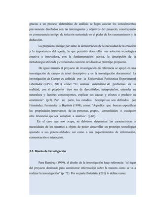 gracias a un proceso sistemático de análisis se logra asociar los conocimientos
previamente diseñados con las interrogantes y objetivos del proyecto, construyendo
en consecuencia un tipo de solución sustentado en el poder de los razonamientos y la
deducción.
La propuesta incluye por tanto la demostración de la necesidad de la creación
y la importancia del aporte, lo que permitió desarrollar una solución tecnológica
creativa e innovadora, con la fundamentación teórica, la descripción de la
metodología utilizada y el resultado concreto del diseño o prototipo propuesto.
De igual manera el proyecto de investigación en referencia se apoyó en una
investigación de campo de nivel descriptivo y en la investigación documental. La
Investigación de Campo es definida por la Universidad Politécnica Experimental
Libertador (UPEL, 2003) como: “El análisis sistemático de problemas en la
realidad, con el propósito bien sea de describirlos, interpretarlos, entender su
naturaleza y factores constituyentes, explicar sus causas y efectos o predecir su
ocurrencia”. (p.5). Por su parte, los estudios descriptivos son definidos por
Hernández, Fernández y Baptista (1998), como: “Aquellos que buscan especificar
las propiedades importantes de las personas, grupos, comunidades o cualquier
otro fenómeno que sea sometido a análisis”. (p.60).
En el caso que nos ocupa, se debieron determinar las características y
necesidades de los usuarios a objeto de poder desarrollar un prototipo tecnológico
ajustado a sus potencialidades, así como a sus requerimientos de información,
comunicación e interacción.
3.2. Diseño de Investigación
Para Ramírez (1999), el diseño de la investigación hace referencia: “al lugar
del proyecto destinado para suministrar información sobre la manera cómo se va a
realizar la investigación” (p. 72). Por su parte Balestrini (201) lo define como:
 