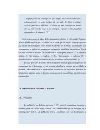 …el plan global de investigación que integra de un modo coherente y
adecuadamente correcto técnicas de recogida de datos a utilizar,
análisis previstos y objetivos…el diseño de una investigación intenta
dar de una manera clara y no ambigua respuesta a las preguntas
planteadas en la misma (p.131)
En el mismo orden de ideas de los autores precedentes, la Universidad Nacional
Abierta (1996) explica que “el diseño de la investigación es una estrategia general
que adopta el investigador como forma de abordar un problema determinado, que
generalmente se traduce en un esquema que permite identificar los pasos que deberá
dar para efectuar su estudio. En esta sección el investigador explica: (a) el método a
utilizar, (b) las técnicas a emplear, (c) los instrumentos a elaborar, (d) el
procedimiento de análisis de los datos, (e) las pruebas de los instrumentos” (p. 231).
En este proyecto, el diseño de investigación utilizado para el diagnóstico de
necesidades fue el de campo, el cual permitió planificar y ejecutar las actividades y
procesos relacionados con la obtención de información de las fuentes primarias, su
tabulación y análisis, según se describe en la secuencia metodológica que se inserta a
continuación.
3.3. Definición de la Población y Muestra
3.3.1. Población
La población es definida por Arias (1997) como el conjunto de elementos o
unidades para los cuales serán válidas las conclusiones que se obtengan en la
investigación” (p.51). La población estuvo constituida por los facilitadores y
 