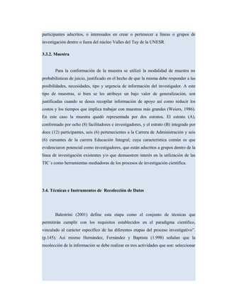 participantes adscritos, o interesados en crear o pertenecer a líneas o grupos de
investigación dentro o fuera del núcleo Valles del Tuy de la UNESR.
3.3.2. Muestra
Para la conformación de la muestra se utilizó la modalidad de muestra no
probabilísticas de juicio, justificado en el hecho de que la misma debe responder a las
posibilidades, necesidades, tipo y urgencia de información del investigador. A este
tipo de muestras, si bien se les atribuye un bajo valor de generalización, son
justificadas cuando se desea recopilar información de apoyo así como reducir los
costos y los tiempos que implica trabajar con muestras más grandes (Weiers, 1986).
En este caso la muestra quedó representada por dos estratos. El estrato (A),
conformado por ocho (8) facilitadores e investigadores, y el estrato (B) integrado por
doce (12) participantes, seis (6) pertenecientes a la Carrera de Administración y seis
(6) cursantes de la carrera Educación Integral; cuya característica común es que
evidenciaron potencial como investigadores, que están adscritos a grupos dentro de la
línea de investigación existentes y/o que demuestren interés en la utilización de las
TIC´s como herramientas mediadoras de los procesos de investigación científica.
3.4. Técnicas e Instrumentos de Recolección de Datos
Balestrini (2001) define esta etapa como el conjunto de técnicas que
permitirán cumplir con los requisitos establecidos en el paradigma científico,
vinculado al carácter específico de las diferentes etapas del proceso investigativo”.
(p.145). Así mismo Hernández, Fernández y Baptista (1.998) señalan que la
recolección de la información se debe realizar en tres actividades que son: seleccionar
 