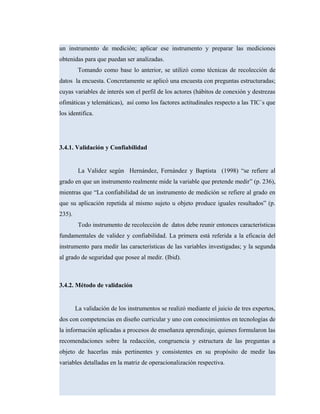 un instrumento de medición; aplicar ese instrumento y preparar las mediciones
obtenidas para que puedan ser analizadas.
Tomando como base lo anterior, se utilizó como técnicas de recolección de
datos la encuesta. Concretamente se aplicó una encuesta con preguntas estructuradas;
cuyas variables de interés son el perfil de los actores (hábitos de conexión y destrezas
ofimáticas y telemáticas), así como los factores actitudinales respecto a las TIC´s que
los identifica.
3.4.1. Validación y Confiabilidad
La Validez según Hernández, Fernández y Baptista (1998) “se refiere al
grado en que un instrumento realmente mide la variable que pretende medir” (p. 236),
mientras que “La confiabilidad de un instrumento de medición se refiere al grado en
que su aplicación repetida al mismo sujeto u objeto produce iguales resultados” (p.
235).
Todo instrumento de recolección de datos debe reunir entonces características
fundamentales de validez y confiabilidad. La primera está referida a la eficacia del
instrumento para medir las características de las variables investigadas; y la segunda
al grado de seguridad que posee al medir. (Ibid).
3.4.2. Método de validación
La validación de los instrumentos se realizó mediante el juicio de tres expertos,
dos con competencias en diseño curricular y uno con conocimientos en tecnologías de
la información aplicadas a procesos de enseñanza aprendizaje, quienes formularon las
recomendaciones sobre la redacción, congruencia y estructura de las preguntas a
objeto de hacerlas más pertinentes y consistentes en su propósito de medir las
variables detalladas en la matriz de operacionalización respectiva.
 