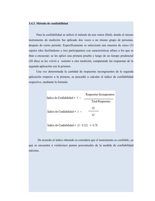 3.4.3. Método de confiabilidad
Para la confiabilidad se utilizó el método de test–retest (Ibid), donde el mismo
instrumento de medición fue aplicado dos veces a un mismo grupo de personas,
después de cierto período. Específicamente se seleccionó una muestra de cinco (5)
sujetos (dos facilitadores y tres participantes) con características afines a los que se
iban a encuestar; se les aplicó una primera prueba y luego de un tiempo prudencial
(20 días) se les volvió a someter a otra medición, comparando las respuestas de la
segunda aplicación con la primera.
Una vez determinada la cantidad de respuestas incongruentes de la segunda
aplicación respecto a la primera, se procedió a calcular el índice de confiabilidad
respectivo, mediante la formula:
De acuerdo al índice obtenido se considera que el instrumento es confiable, ya
que se encuentra a veinticinco puntos porcentuales de la medida de confiabilidad
máxima.
 