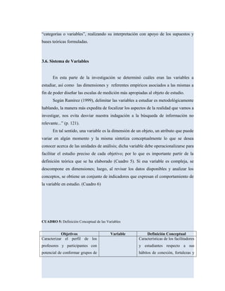 “categorías o variables”, realizando su interpretación con apoyo de los supuestos y
bases teóricas formuladas.
3.6. Sistema de Variables
En esta parte de la investigación se determinó cuáles eran las variables a
estudiar, así como las dimensiones y referentes empíricos asociados a las mismas a
fin de poder diseñar las escalas de medición más apropiadas al objeto de estudio.
Según Ramírez (1999), delimitar las variables a estudiar es metodológicamente
hablando, la manera más expedita de focalizar los aspectos de la realidad que vamos a
investigar, nos evita desviar nuestra indagación a la búsqueda de información no
relevante...” (p. 121).
En tal sentido, una variable es la dimensión de un objeto, un atributo que puede
variar en algún momento y la misma sintetiza conceptualmente lo que se desea
conocer acerca de las unidades de análisis; dicha variable debe operacionalizarse para
facilitar el estudio preciso de cada objetivo; por lo que es importante partir de la
definición teórica que se ha elaborado (Cuadro 5). Si esa variable es compleja, se
descompone en dimensiones; luego, al revisar los datos disponibles y analizar los
conceptos, se obtiene un conjunto de indicadores que expresan el comportamiento de
la variable en estudio. (Cuadro 6)
CUADRO 5: Definición Conceptual de las Variables
Objetivos Variable Definición Conceptual
Caracterizar el perfil de los
profesores y participantes con
potencial de conformar grupos de
Características de los facilitadores
y estudiantes respecto a sus
hábitos de conexión, fortalezas y
 