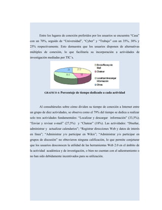 Entre los lugares de conexión preferidos por los usuarios se encuentra “Casa”
con un 70%, seguido de “Universidad”, “Cyber” y “Trabajo” con un 35%, 30% y
25% respectivamente. Esto demuestra que los usuarios disponen de alternativas
múltiples de conexión, lo que facilitaría su incorporación a actividades de
investigación mediadas por TIC´s.
GRAFICO 4: Porcentaje de tiempo dedicado a cada actividad
Al consultárseles sobre cómo dividen su tiempo de conexión a Internet entre
un grupo de diez actividades, se observa como el 79% del tiempo se dedica a realizar
solo tres actividades fundamentales: “Localizar y descargar información” (33,5%);
“Enviar y revisar e-mail” (27,5%) y “Chatear” (18%). Las actividades: “Diseñar,
administrar y actualizar calendarios”; “Registrar direcciones Web y datos de interés
en línea”; “Administrar y/o participar en Wikis”; “Administrar y/o participar en
grupos de discusión” no obtuvieron ninguna calificación, lo que permite conjeturar
que los usuarios desconocen la utilidad de las herramientas Web 2.0 en el ámbito de
la actividad académica y de investigación, o bien no cuentan con el adiestramiento o
no han sido debidamente incentivados para su utilización.
 