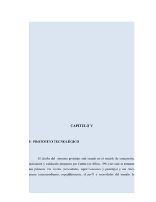 CAPITULO V
5. PROTOTIPO TECNOLÓGICO
El diseño del presente prototipo está basado en el modelo de concepción,
realización y validación propuesto por Cartier (en Silvio, 1993) del cual se tomaron
sus primeros tres niveles (necesidades, especificaciones y prototipo) y sus cinco
etapas correspondientes, específicamente: el perfil y necesidades del usuario, la
 