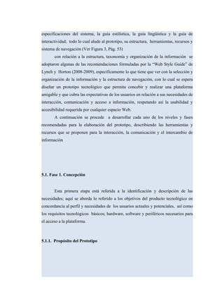 especificaciones del sistema, la guía estilística, la guía lingüística y la guía de
interactividad; todo lo cual alude al prototipo, su estructura, herramientas, recursos y
sistema de navegación (Ver Figura 3, Pág. 53)
con relación a la estructura, taxonomía y organización de la información se
adoptaron algunas de las recomendaciones formuladas por la “Web Style Guide” de
Lynch y Horton (2008-2009), específicamente lo que tiene que ver con la selección y
organización de la información y la estructura de navegación, con lo cual se espera
diseñar un prototipo tecnológico que permita concebir y realizar una plataforma
amigable y que cubra las expectativas de los usuarios en relación a sus necesidades de
interacción, comunicación y acceso a información, respetando así la usabilidad y
accesibilidad requerida por cualquier espacio Web.
A continuación se procede a desarrollar cada uno de los niveles y fases
recomendadas para la elaboración del prototipo, describiendo las herramientas y
recursos que se proponen para la interacción, la comunicación y el intercambio de
información
5.1. Fase 1. Concepción
Esta primera etapa está referida a la identificación y descripción de las
necesidades; aquí se aborda lo referido a los objetivos del producto tecnológico en
concordancia al perfil y necesidades de los usuarios actuales y potenciales, así como
los requisitos tecnológicos básicos; hardware, software y periféricos necesarios para
el acceso a la plataforma.
5.1.1. Propósito del Prototipo
 
