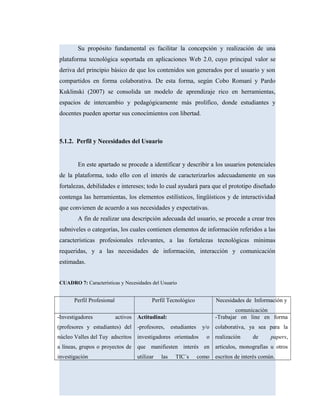 Su propósito fundamental es facilitar la concepción y realización de una
plataforma tecnológica soportada en aplicaciones Web 2.0, cuyo principal valor se
deriva del principio básico de que los contenidos son generados por el usuario y son
compartidos en forma colaborativa. De esta forma, según Cobo Romaní y Pardo
Kuklinski (2007) se consolida un modelo de aprendizaje rico en herramientas,
espacios de intercambio y pedagógicamente más prolífico, donde estudiantes y
docentes pueden aportar sus conocimientos con libertad.
5.1.2. Perfil y Necesidades del Usuario
En este apartado se procede a identificar y describir a los usuarios potenciales
de la plataforma, todo ello con el interés de caracterizarlos adecuadamente en sus
fortalezas, debilidades e intereses; todo lo cual ayudará para que el prototipo diseñado
contenga las herramientas, los elementos estilísticos, lingüísticos y de interactividad
que convienen de acuerdo a sus necesidades y expectativas.
A fin de realizar una descripción adecuada del usuario, se procede a crear tres
subniveles o categorías, los cuales contienen elementos de información referidos a las
características profesionales relevantes, a las fortalezas tecnológicas mínimas
requeridas, y a las necesidades de información, interacción y comunicación
estimadas.
CUADRO 7: Características y Necesidades del Usuario
Perfil Profesional Perfil Tecnológico Necesidades de Información y
comunicación
-Investigadores activos
(profesores y estudiantes) del
núcleo Valles del Tuy adscritos
a líneas, grupos o proyectos de
investigación
Actitudinal:
-profesores, estudiantes y/o
investigadores orientados o
que manifiesten interés en
utilizar las TIC´s como
-Trabajar on line en forma
colaborativa, ya sea para la
realización de papers,
artículos, monografías u otros
escritos de interés común.
 