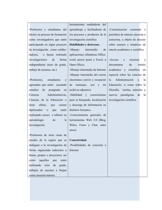 -Profesores y estudiantes del
núcleo en proceso de formación
como investigadores que estén
participando en algún proyecto
de investigación como colabo-
radores, o hayan realizado
investigaciones de forma
independiente (tesis de grado,
trabajo de ascenso, etc.)
-Profesores, estudiantes y
egresados que estén cursando
estudios de postgrado en
Ciencias Administrativas,
Ciencias de la Educación o
áreas afines, que cursen
diplomados o que estén
realizando cursos o talleres en
metodología de la
investigación.
-Profesores de otras casas de
estudio de la región que se
dediquen a la investigación de
forma organizada (adscritos a
líneas, grupos o proyectos), así
como aquellos que estén
realizando tesis de grado,
trabajos de ascenso a funjan
como asesores-tutores
herramientas mediadoras del
aprendizaje y facilitadoras de
los procesos y productos de la
investigación científica
Habilidades y destrezas:
-Manejo intermedio de
aplicaciones ofimáticas Office:
word, power point y Excel; u
Open Oficce.
-Manejo intermedio de Internet
-Manejo intermedio del correo
electrónico (envío y recepción
de mensajes, con y sin
archivos adjuntos)
-Habilidad y conocimiento
para la búsqueda, localización
y descarga de información en
distintos formatos.
-Conocimientos generales de
herramientas Web 2.0 (Blog,
Wikis, Foros y Chat, entre
otros)
Conectividad:
-Posibilidades de conexión a
Internet
-Comunicación ocasional o
periódica de manera síncrona o
asíncrona, a objeto de discutir
sobre asuntos y temáticas de
interés académico o científico.
-Acceso a recursos y
documentos de interés
académico y científico, en
especial sobre las ciencias de
la Administración y la
Educación, si como sobre la
filosofía, teorías, métodos y
nuevos paradigmas de la
investigación científica.
 