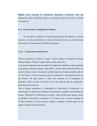 Fuente: Autor, apoyado en información diagnóstica recolectada. Para más
información sobre el perfil del usuario y sus actitudes acerca de las TIC´s, consultar
el Capítulo IV.
5.1.3. Características y Requisitos del Sistema
En esta etapa se analizan las características generales del hardware y software
necesario, así como la plataforma y redes de telecomunicación que serán utilizadas
para acceder a las herramientas telemáticas dispuestas
5.1.3.1. Características del Software:
-Para la navegación en Internet se puede utilizar cualquier navegador de Internet:
Internet Explorer, Mozilla, Google Chrome, Safari, entre otros
-Es necesario igualmente que los equipos de computación utilizados tengan instalados
los programas ofimáticos básicos: Open Office, Gnome Office, Microsoft Office; así
como el software lector de documentos portable document format (extensión .pdf), de
Acrobat Reader, el cual es necesario para la visualización y descarga de archivos en
este formato. De igual manera se debe tener instalado en el computador los
programas winrar y winzip, los cuales son los más utilizados para la compresión y
descompresión de archivos.
-Para el trabajo colaborativo, el intercambio de información, la interacción y la
comunicación se utilizará un conjunto de herramientas amigables desarrolladas por
Google, Melodysoft y Connotea.org, las cuales serán descritas mas adelante, siendo
su principal característica tecnológica el no requerir que el usuario disponga de
servidores remotos, así como tampoco instalar y actualizar software alguno en los
equipos utilizados para la conexión.
 
