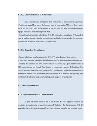 5.1.3.2. Características de la Plataforma:
Como características principales de la plataforma se mencionan las siguientes:
-Plataforma accesible a través de Internet bajo la concepción 7X24, es decir, las 24
horas del día, los 7 días de la semana y los 365 días del año, utilizando cualquier
equipo habilitado para la navegación Web.
-Conjunto de herramientas telemáticas Web 2.0 enlazadas a una página Web, desde la
cual se podrán accesar todas las herramientas habilitadas, como a todos documentos e
información de interés, interactuar y comunicarse.
5.1.3.3. Requisitos Tecnológicos:
-Equipo habilitado para la navegación Web (PC, Mac, Laptop, Smartphone)
-Conexión a Internet, alámbrica o inalámbrica (WiFi), preferiblemente banda ancha
-Nombre de dominio del tipo nombre.edu.ve o nombre.org para redireccionar la
URL suministrada por Google Site durante el proceso de creación de la página. Con
esto se pretende hacer el acceso mas sencillo, posicionando la plataforma mediante un
nombre de domino fácil de recordar, fácil de escribir en la barra del navegador y cuyo
nombre aluda a la actividad desarrollada por el grupo de investigación
5.2. Fase 2: Realización
5.2.1. Especificaciones de la Guía Estilística
La guía estilística consiste en la definición de los aspectos visuales del
producto; concretamente se describen para el Website y las herramientas Web 2.0
asociadas, las referencias iconográficas, los fondos de pantalla, los tamaños, tipos y
 
