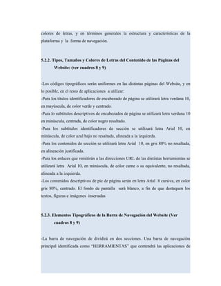 colores de letras, y en términos generales la estructura y características de la
plataforma y la forma de navegación.
5.2.2. Tipos, Tamaños y Colores de Letras del Contenido de las Páginas del
Website: (ver cuadros 8 y 9)
-Los códigos tipográficos serán uniformes en las distintas páginas del Website, y en
lo posible, en el resto de aplicaciones a utilizar:
-Para los títulos identificadores de encabezado de página se utilizará letra verdana 10,
en mayúscula, de color verde y centrado.
-Para lo subtítulos descriptivos de encabezados de página se utilizará letra verdana 10
en minúscula, centrada, de color negro resaltado.
-Para los subtítulos identificadores de sección se utilizará letra Arial 10, en
minúscula, de color azul bajo no resaltada, alineada a la izquierda.
-Para los contenidos de sección se utilizará letra Arial 10, en gris 80% no resaltada,
en alineación justificada.
-Para los enlaces que remitirán a las direcciones URL de las distintas herramientas se
utilizará letra Arial 10, en minúscula, de color carne o su equivalente, no resaltada,
alineada a la izquierda.
-Los contenidos descriptivos de pie de página serán en letra Arial 8 cursiva, en color
gris 80%, centrado. El fondo de pantalla será blanco, a fin de que destaquen los
textos, figuras e imágenes insertadas
5.2.3. Elementos Tipográficos de la Barra de Navegación del Website (Ver
cuadros 8 y 9)
-La barra de navegación de dividirá en dos secciones. Una barra de navegación
principal identificada como “HERRAMIENTAS” que contendrá las aplicaciones de
 