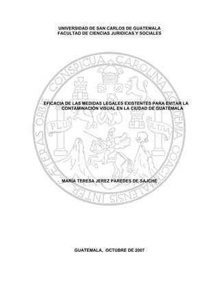UNIVERSIDAD DE SAN CARLOS DE GUATEMALA
     FACULTAD DE CIENCIAS JURIDICAS Y SOCIALES




EFICACIA DE LAS MEDIDAS LEGALES EXISTENTES PARA EVITAR LA
       CONTAMINACIÓN VISUAL EN LA CIUDAD DE GUATEMALA




       MARÍA TERESA JEREZ PAREDES DE SAJCHÉ




            GUATEMALA, OCTUBRE DE 2007
 