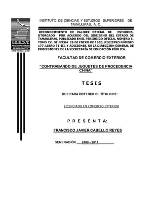 INSTITUTO DE CIENCIAS Y ESTUDIOS SUPERIORES DE
TAMAULIPAS, A. C.
RECONOCIMIENTO DE VALIDEZ OFICIAL DE ESTUDIOS,
OTORGADO POR ACUERDO DEL GOBIERNO DEL ESTADO DE
TAMAULIPAS, PUBLICADO EN EL PERIÓDICO OFICIAL NÚMERO 8,
TOMO CV, DE FECHA 26 DE ENERO DE 1980, REGISTRO NÚMERO
177, LIBRO 71-III, Y ADICIONES, DE LA DIRECCIÓN GENERAL DE
PROFESIONES DE LA SECRETARÍA DE EDUCACIÓN PÚBLICA.
FACULTAD DE COMERCIO EXTERIOR
“CONTRABANDO DE JUGUETES DE PROCEDENCIA
CHINA”
T E S I S
QUE PARA OBTENER EL TÍTULO DE :
LICENCIADO EN COMERCIO EXTERIOR
P R E S E N T A:
FRANCISCO JAVIER CABELLO REYES
GENERACIÓN ___2008 - 2011_________
 