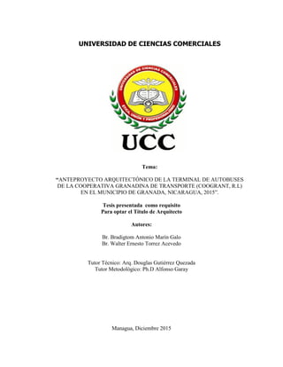 UNIVERSIDAD DE CIENCIAS COMERCIALES
Tema:
“ANTEPROYECTO ARQUITECTÓNICO DE LA TERMINAL DE AUTOBUSES
DE LA COOPERATIVA GRANADINA DE TRANSPORTE (COOGRANT, R.L)
EN EL MUNICIPIO DE GRANADA, NICARAGUA, 2015”.
Tesis presentada como requisito
Para optar el Título de Arquitecto
Autores:
Br. Bradigtom Antonio Marín Galo
Br. Walter Ernesto Torrez Acevedo
Tutor Técnico: Arq. Douglas Gutiérrez Quezada
Tutor Metodológico: Ph.D Alfonso Garay
Managua, Diciembre 2015
 