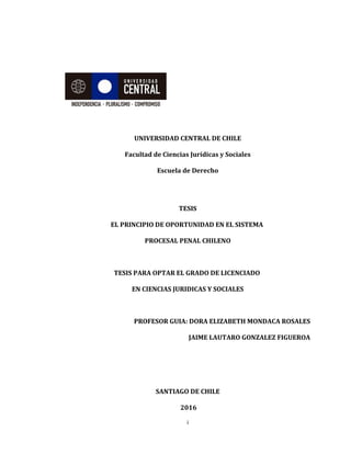 UNIVERSIDAD CENTRAL DE CHILE
Facultad de Ciencias Jurídicas y Sociales
Escuela de Derecho
TESIS
EL PRINCIPIO DE OPORTUNIDAD EN EL SISTEMA
PROCESAL PENAL CHILENO
TESIS PARA OPTAR EL GRADO DE LICENCIADO
EN CIENCIAS JURIDICAS Y SOCIALES
PROFESOR GUIA: DORA ELIZABETH MONDACA ROSALES
JAIME LAUTARO GONZALEZ FIGUEROA
SANTIAGO DE CHILE
2016
i
 