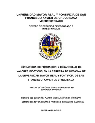 UNIVERSIDAD MAYOR REAL Y PONTIFICIA DE SAN
FRANCISCO XAVIER DE CHUQUISACA
VICERRECTORADO
CENTRO DE ESTUDIOS DE POSGRADO E
INVESTIGACION
ESTRATEGIA DE FORMACIÓN Y DESARROLLO DE
VALORES BIOÉTICOS EN LA CARRERA DE MEDICINA DE
LA UNIVERSIDAD MAYOR REAL Y PONTIFICIA DE SAN
FRANCISCO XAVIER DE CHUQUISACA
TRABAJO EN OPCIÓN AL GRADO DE MAGISTER EN
EDUCACIÓN SUPERIOR
NOMBRE DEL CURSANTE: ÁLVARO MIGUEL CARRANZA MONTALVO
NOMBRE DEL TUTOR: EDUARDO FRANCISCO CHUMACERO CARRANZA
SUCRE, ABRIL DE 2017
 