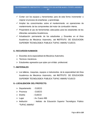 Página10 de 119
“MANTENIMIENTO PREVENTIVO Y CORRECTIVO DE MOTOR MARCA TOYOTA MODELO
2L”
 Contar con los equipos y herramientas para de esta forma incrementar o
mejorar el proceso de enseñanza y aprendizaje.
 Ampliar los conocimientos sobre el mantenimiento en operaciones de
mantenimiento de los componentes del motor de combustión interna.
 Propenderá al uso de herramientas adecuadas para los estudiantes de los
diferentes semestres Académicos.
 Actualización permanente de los estudiantes y Docentes en el Área
Académica de Mecánica Automotriz, del INSTITUTO DE EDUCACION
SUPERIOR TECNOLOGICA PUBLICA.”TUPAC AMARU”-CUSCO.
6.- RECURSOS HUMANOS
 Docentes de la especialidad de Mecánica Automotriz.
 Técnicos mecánicos.
 Estudiantes egresados que optan por el título profesional.
7.- MATERIALES
 Los talleres, maquinas, equipos e instrumentos de la especialidad del Área
Académica de Mecánica Automotriz, del INSTITUTO DE EDUCACION
SUPERIOR TECNOLOGICA PUBLICA.”TUPAC AMARU”-CUSCO
8.- LOCALIZACION DEL PROYECTO:
 Departamento : CUSCO
 Provincia : CUSCO
 Distrito : CUSCO
 Lugar : Av. Cusco 496
 Institución : Instituto de Educación Superior Tecnológico Publico
“TUPAC AMARU”
 