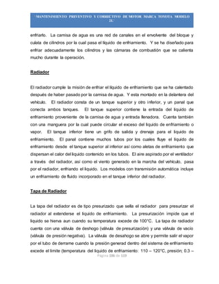 Página 106 de 119
“MANTENIMIENTO PREVENTIVO Y CORRECTIVO DE MOTOR MARCA TOYOTA MODELO
2L”
enfriarlo. La camisa de agua es una red de canales en el envolvente del bloque y
culata de cilindros por la cual pasa el líquido de enfriamiento. Y se ha diseñado para
enfriar adecuadamente los cilindros y las cámaras de combustión que se calienta
mucho durante la operación.
Radiador
El radiador cumple la misión de enfriar el líquido de enfriamiento que se ha calentado
después de haber pasado por la camisa de agua. Y esta montado en la delantera del
vehículo. El radiador consta de un tanque superior y otro inferior, y un panal que
conecta ambos tanques. El tanque superior contiene la entrada del liquido de
enfriamiento proveniente de la camisa de agua y entrada llenadora. Cuenta también
con una manguera por la cual puede circular el exceso del liquido de enfriamiento o
vapor. El tanque inferior tiene un grifo de salida y drenaje para el liquido de
enfriamiento. El panal contiene muchos tubos por los cuales fluye el liquido de
enfriamiento desde el tanque superior al inferior así como aletas de enfriamiento que
dispersan el calor del liquido contenido en los tubos. El aire aspirado por el ventilador
a través del radiador, así como el viento generado en la marcha del vehículo, pasa
por el radiador, enfriando el liquido. Los modelos con transmisión automática incluye
un enfriamiento de fluido incorporado en el tanque inferior del radiador.
Tapa de Radiador
La tapa del radiador es de tipo presurizado que sella el radiador para presurizar el
radiador al extenderse el liquido de enfriamiento. La presurización impide que el
liquido se hierva aun cuando su temperatura excede de 100°C. La tapa de radiador
cuenta con una válvula de deshogo (válvula de presurización) y una válvula de vacío
(válvula de presión negativa). La válvula de desahogo se abre y permite salir el vapor
por el tubo de derrame cuando la presión generad dentro del sistema de enfriamiento
excede el limite (temperatura del liquido de enfriamiento: 110 – 120°C, presión; 0.3 –
 