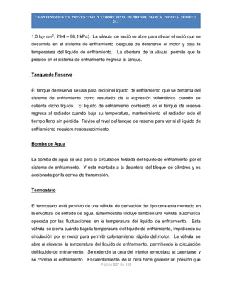 Página 107 de 119
“MANTENIMIENTO PREVENTIVO Y CORRECTIVO DE MOTOR MARCA TOYOTA MODELO
2L”
1,0 kg- cm2, 29,4 – 98,1 kPa). La válvula de vació se abre para aliviar el vació que se
desarrolla en el sistema de enfriamiento después de detenerse el motor y baja la
temperatura del liquido de enfriamiento. La abertura de la válvula permite que la
presión en el sistema de enfriamiento regresa al tanque.
Tanque de Reserva
El tanque de reserva se usa para recibir el líquido de enfriamiento que se derrama del
sistema de enfriamiento como resultado de la expresión volumétrica cuando se
calienta dicho líquido. El liquido de enfriamiento contenido en el tanque de reserva
regresa al radiador cuando baja su temperatura, mantenimiento el radiador todo el
tiempo lleno sin pérdida. Revise el nivel del tanque de reserva para ver si el liquido de
enfriamiento requiere reabastecimiento.
Bomba de Agua
La bomba de agua se usa para la circulación forzada del liquido de enfriamiento por el
sistema de enfriamiento. Y esta montada a la delantera del bloque de cilindros y es
accionada por la correa de transmisión.
Termostato
El termostato está provisto de una válvula de derivación del tipo cera esta montado en
la envoltura de entrada de agua. El termostato incluye también una válvula automática
operada por las fluctuaciones en le temperatura del líquido de enfriamiento. Esta
válvula se cierra cuando baja la temperatura del liquido de enfriamiento, impidiendo su
circulación por el motor para permitir calentamiento rápido del motor. La válvula se
abre al elevarse la temperatura del liquido de enfriamiento, permitiendo la circulación
del liquido de enfriamiento. Se extiende la cera del interior termostato al calentarse y
se contrae el enfriamiento. El calentamiento de la cera hace generar un presión que
 